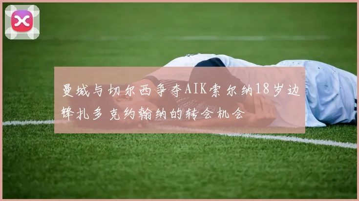 曼城与切尔西争夺AIK索尔纳18岁边锋扎多克约翰纳的转会机会
