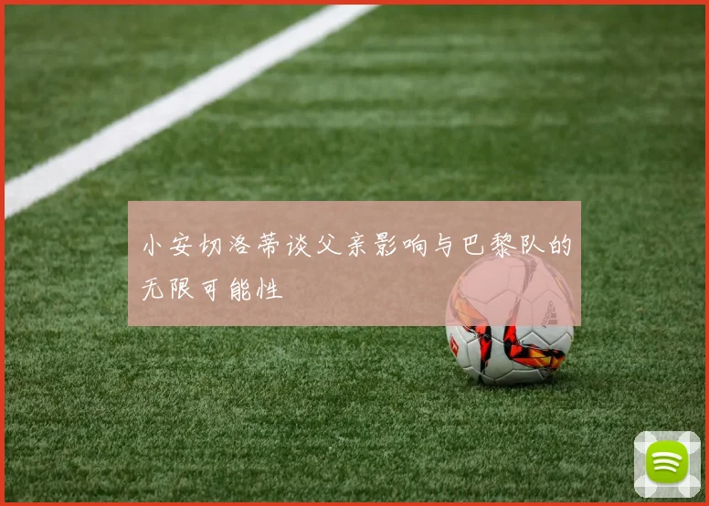 小安切洛蒂谈父亲影响与巴黎队的无限可能性