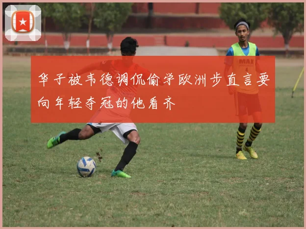 华子被韦德调侃偷学欧洲步直言要向年轻夺冠的他看齐