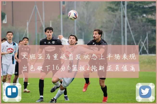 文班亚马重返首发状态上半场表现出色砍下16分6篮板2抢断正负值高达21