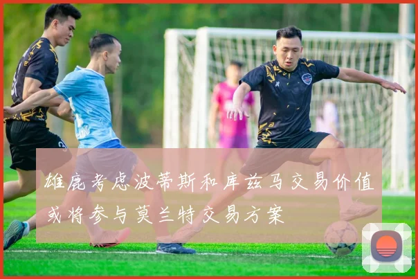 雄鹿考虑波蒂斯和库兹马交易价值或将参与莫兰特交易方案