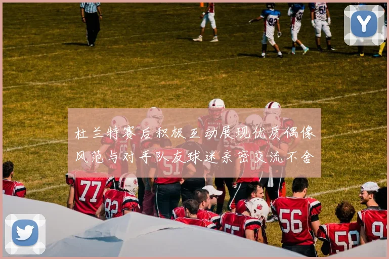 杜兰特赛后积极互动展现优质偶像风范与对手队友球迷亲密交流不舍离场
