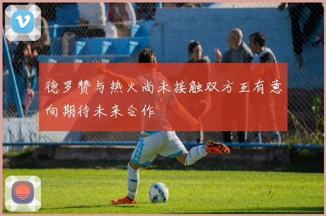 德罗赞与热火尚未接触双方互有意向期待未来合作