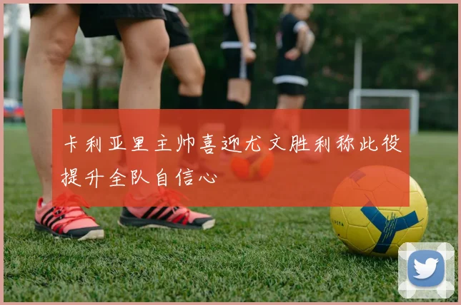 卡利亚里主帅喜迎尤文胜利称此役提升全队自信心