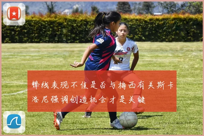 锋线表现不佳是否与梅西有关斯卡洛尼强调创造机会才是关键