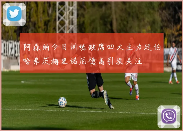 阿森纳今日训练缺席四大主力廷伯哈弗茨梅里诺厄德高引发关注