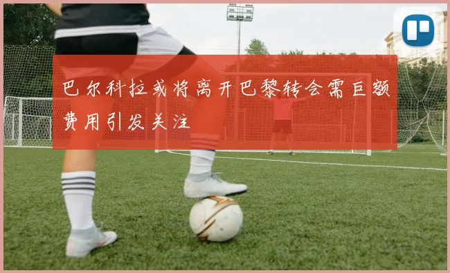 巴尔科拉或将离开巴黎转会需巨额费用引发关注