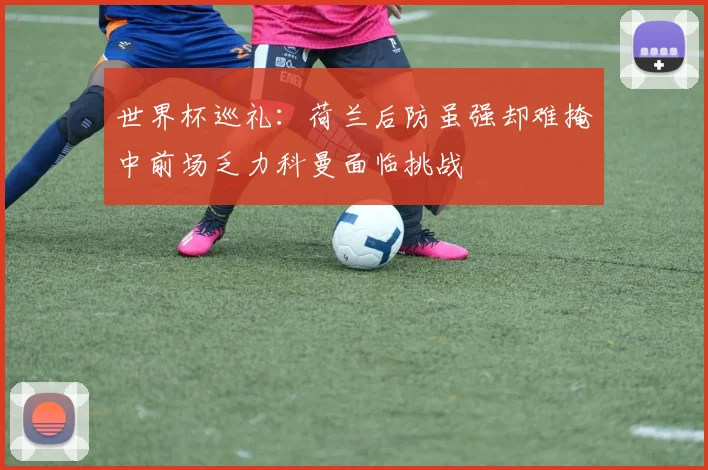 世界杯巡礼：荷兰后防虽强却难掩中前场乏力科曼面临挑战