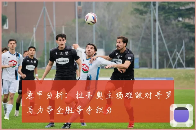 意甲分析：拉齐奥主场难敌对手罗马力争全胜争夺积分