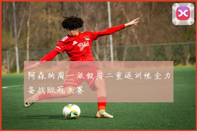 阿森纳周一放假周二重返训练全力备战欧冠决赛