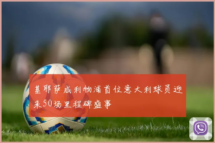 基耶萨成利物浦首位意大利球员迎来50场里程碑盛事