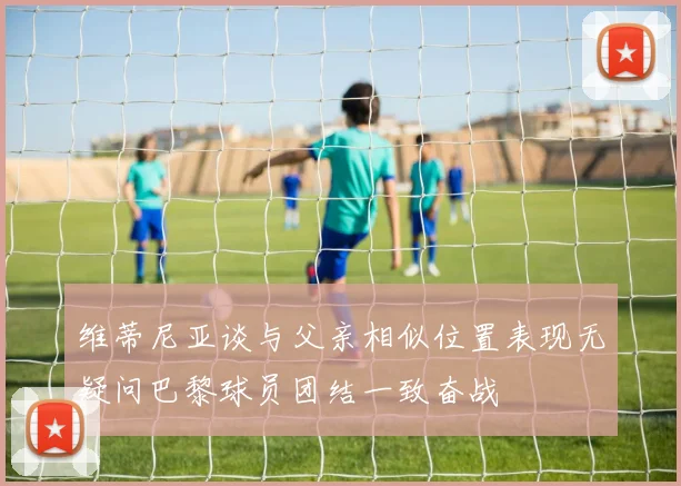 维蒂尼亚谈与父亲相似位置表现无疑问巴黎球员团结一致奋战