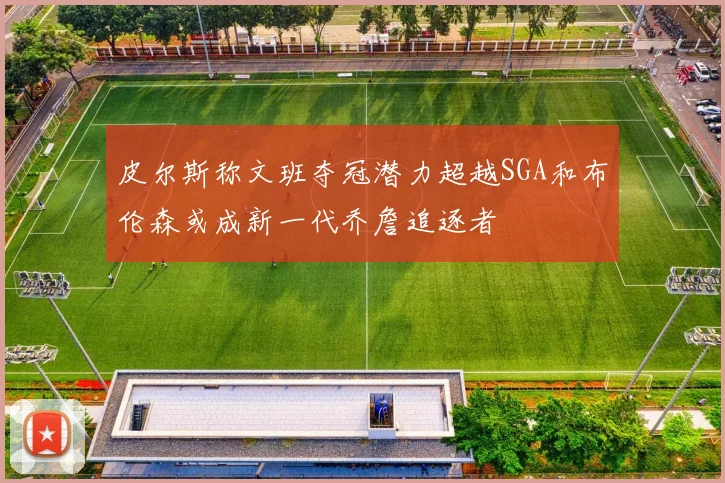皮尔斯称文班夺冠潜力超越SGA和布伦森或成新一代乔詹追逐者
