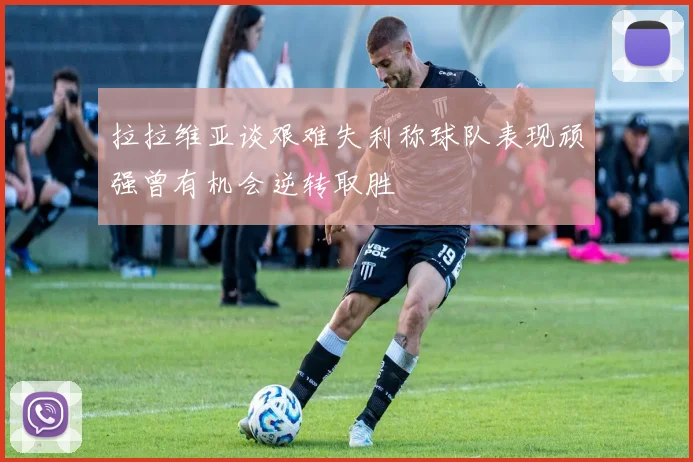 拉拉维亚谈艰难失利称球队表现顽强曾有机会逆转取胜