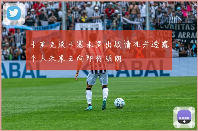 卡里克谈卡塞米罗出战情况并透露个人未来去向即将明朗