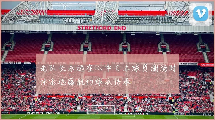 老队长永远在心中日本球员谢场时怀念远藤航的球衣传承