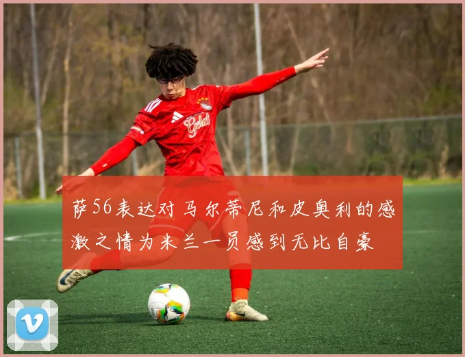 萨56表达对马尔蒂尼和皮奥利的感激之情为米兰一员感到无比自豪