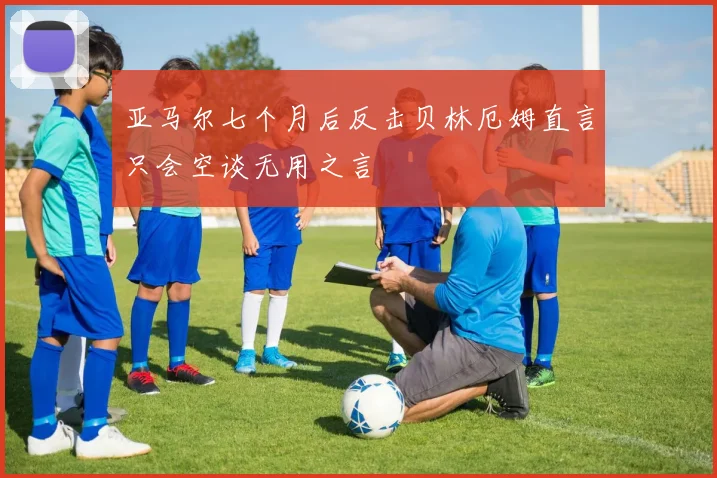 亚马尔七个月后反击贝林厄姆直言只会空谈无用之言