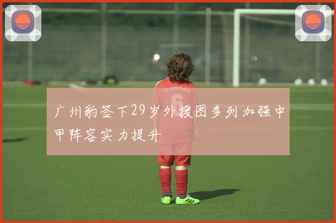 广州豹签下29岁外援图多列加强中甲阵容实力提升