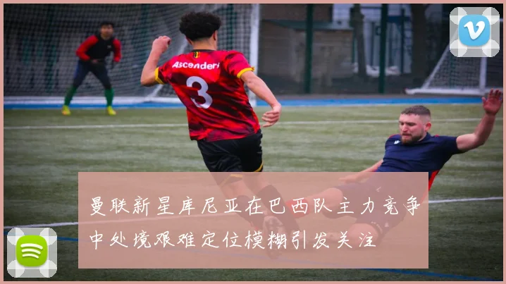 曼联新星库尼亚在巴西队主力竞争中处境艰难定位模糊引发关注