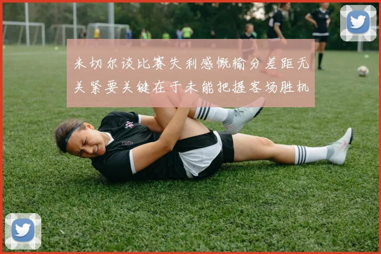 米切尔谈比赛失利感慨输分差距无关紧要关键在于未能把握客场胜机