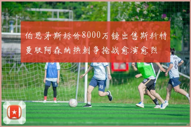 伯恩茅斯标价8000万镑出售斯科特曼联阿森纳热刺争抢战愈演愈烈