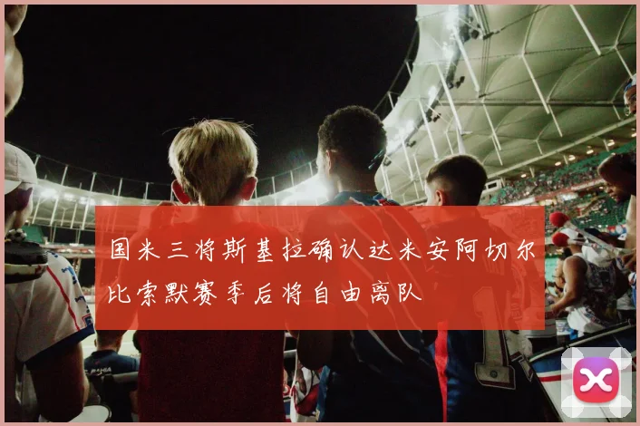 国米三将斯基拉确认达米安阿切尔比索默赛季后将自由离队
