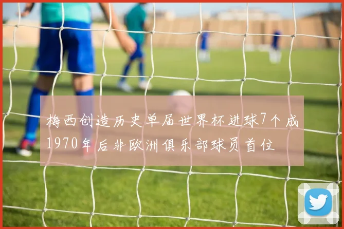 梅西创造历史单届世界杯进球7个成1970年后非欧洲俱乐部球员首位
