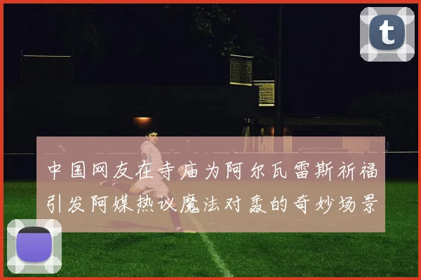 中国网友在寺庙为阿尔瓦雷斯祈福引发阿媒热议魔法对轰的奇妙场景