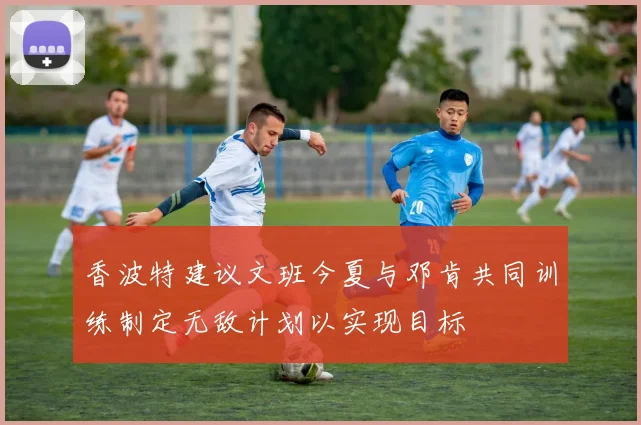 香波特建议文班今夏与邓肯共同训练制定无敌计划以实现目标
