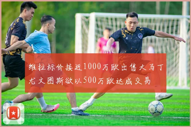 维拉标价接近1000万欧出售大马丁尤文图斯欲以500万欧达成交易