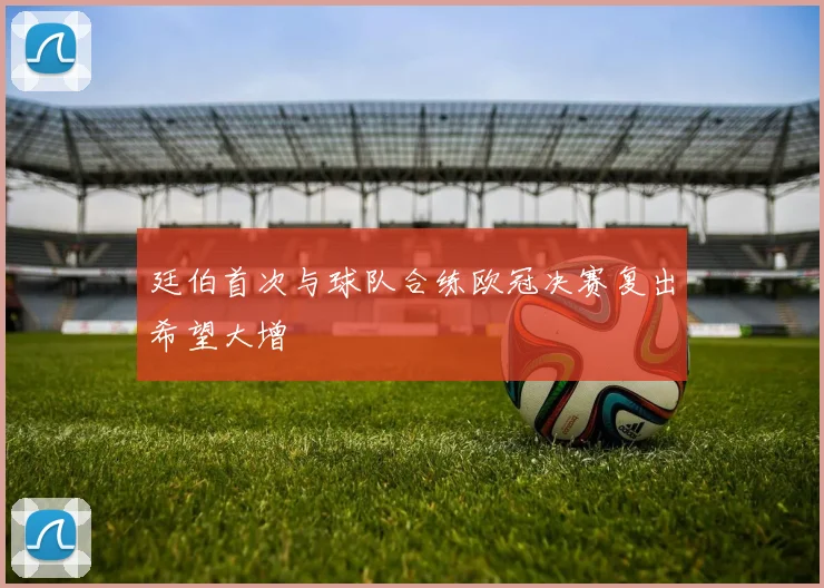 廷伯首次与球队合练欧冠决赛复出希望大增
