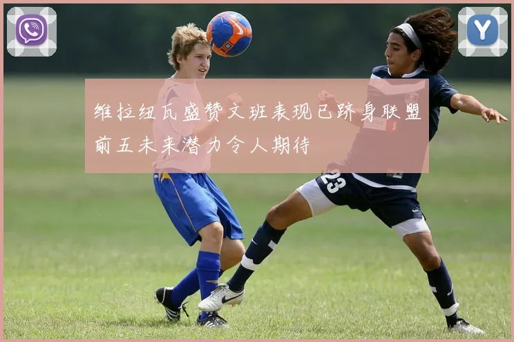 维拉纽瓦盛赞文班表现已跻身联盟前五未来潜力令人期待