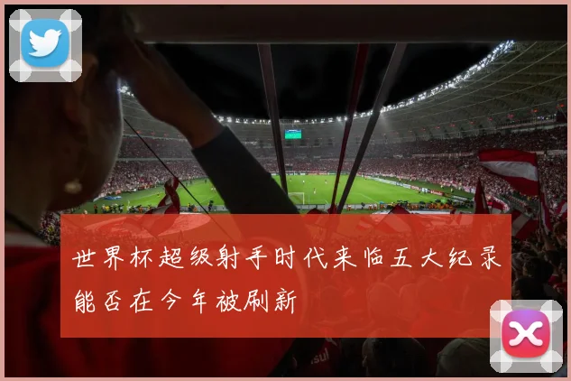 世界杯超级射手时代来临五大纪录能否在今年被刷新