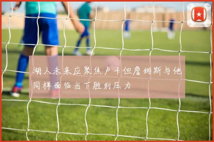 湖人未来应聚焦卢卡但詹姆斯与他同样面临当下胜利压力