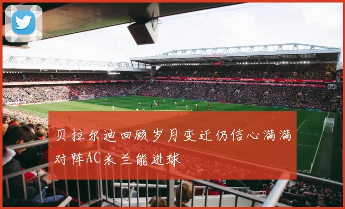 贝拉尔迪回顾岁月变迁仍信心满满对阵AC米兰能进球