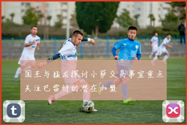 国王与猛龙探讨小萨交易事宜重点关注巴雷特的潜在加盟